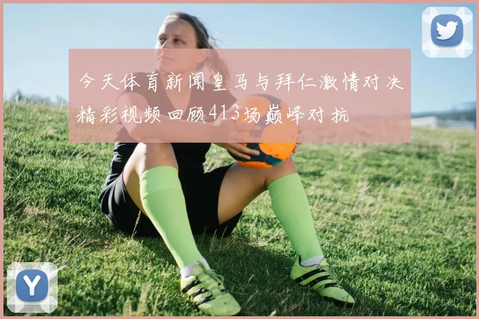 今天体育新闻皇马与拜仁激情对决精彩视频回顾413场巅峰对抗
