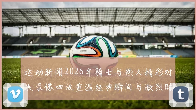 运动新闻2026年骑士与热火精彩对决录像回放重温经典瞬间与激烈时刻