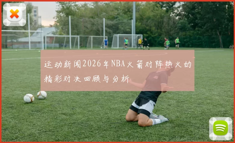 运动新闻2026年NBA火箭对阵热火的精彩对决回顾与分析