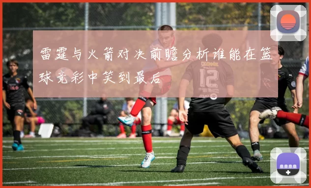 雷霆与火箭对决前瞻分析谁能在篮球竞彩中笑到最后
