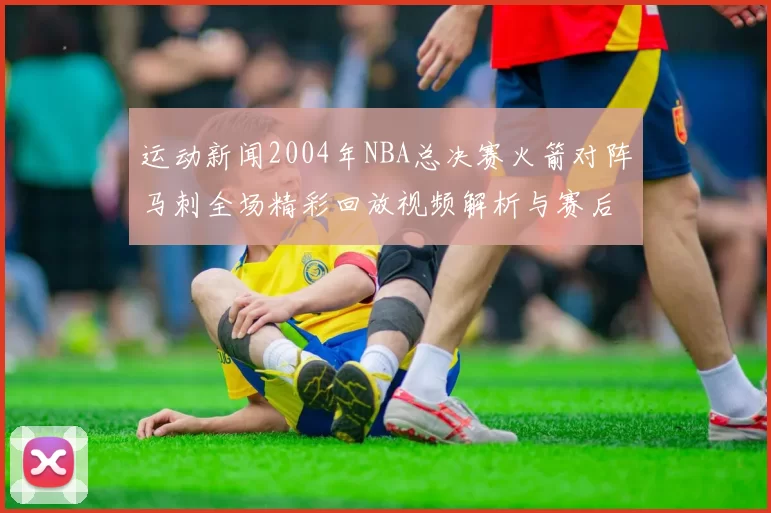 运动新闻2004年NBA总决赛火箭对阵马刺全场精彩回放视频解析与赛后点评