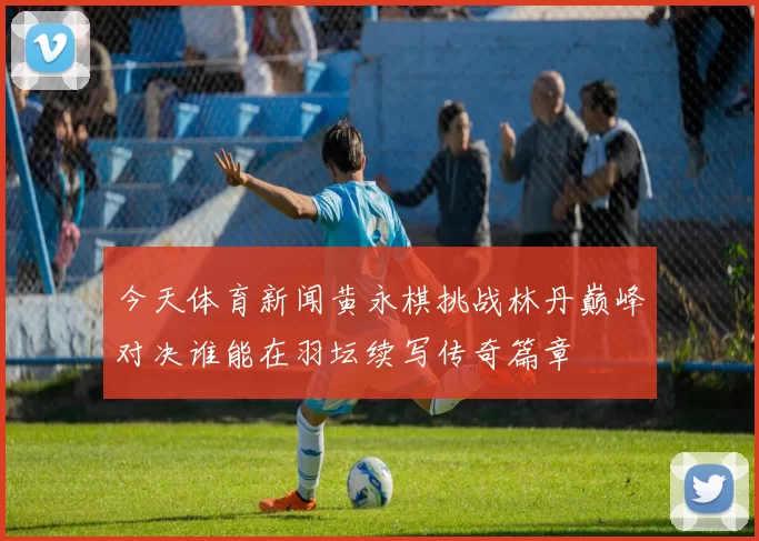今天体育新闻黄永棋挑战林丹巅峰对决谁能在羽坛续写传奇篇章