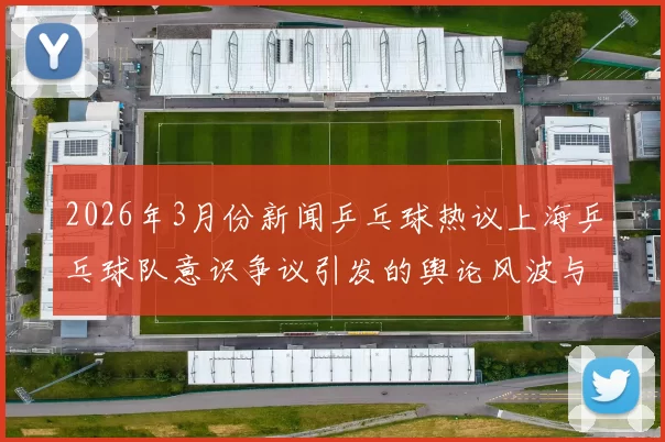 2026年3月份新闻乒乓球热议上海乒乓球队意识争议引发的舆论风波与反思