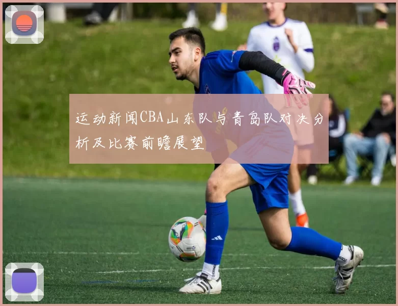 运动新闻CBA山东队与青岛队对决分析及比赛前瞻展望