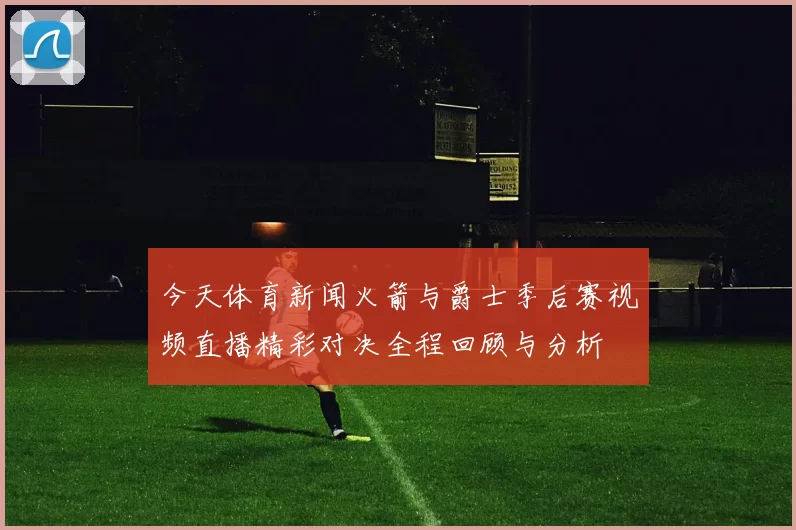 今天体育新闻火箭与爵士季后赛视频直播精彩对决全程回顾与分析